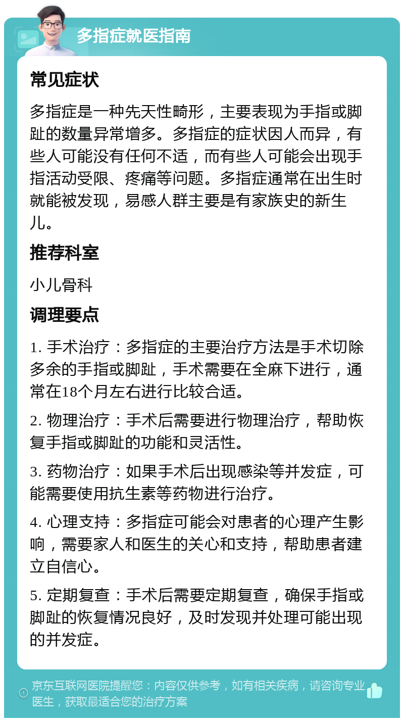 多指症就医指南 常见症状 多指症是一种先天性畸形，主要表现为手指或脚趾的数量异常增多。多指症的症状因人而异，有些人可能没有任何不适，而有些人可能会出现手指活动受限、疼痛等问题。多指症通常在出生时就能被发现，易感人群主要是有家族史的新生儿。 推荐科室 小儿骨科 调理要点 1. 手术治疗：多指症的主要治疗方法是手术切除多余的手指或脚趾，手术需要在全麻下进行，通常在18个月左右进行比较合适。 2. 物理治疗：手术后需要进行物理治疗，帮助恢复手指或脚趾的功能和灵活性。 3. 药物治疗：如果手术后出现感染等并发症，可能需要使用抗生素等药物进行治疗。 4. 心理支持：多指症可能会对患者的心理产生影响，需要家人和医生的关心和支持，帮助患者建立自信心。 5. 定期复查：手术后需要定期复查，确保手指或脚趾的恢复情况良好，及时发现并处理可能出现的并发症。