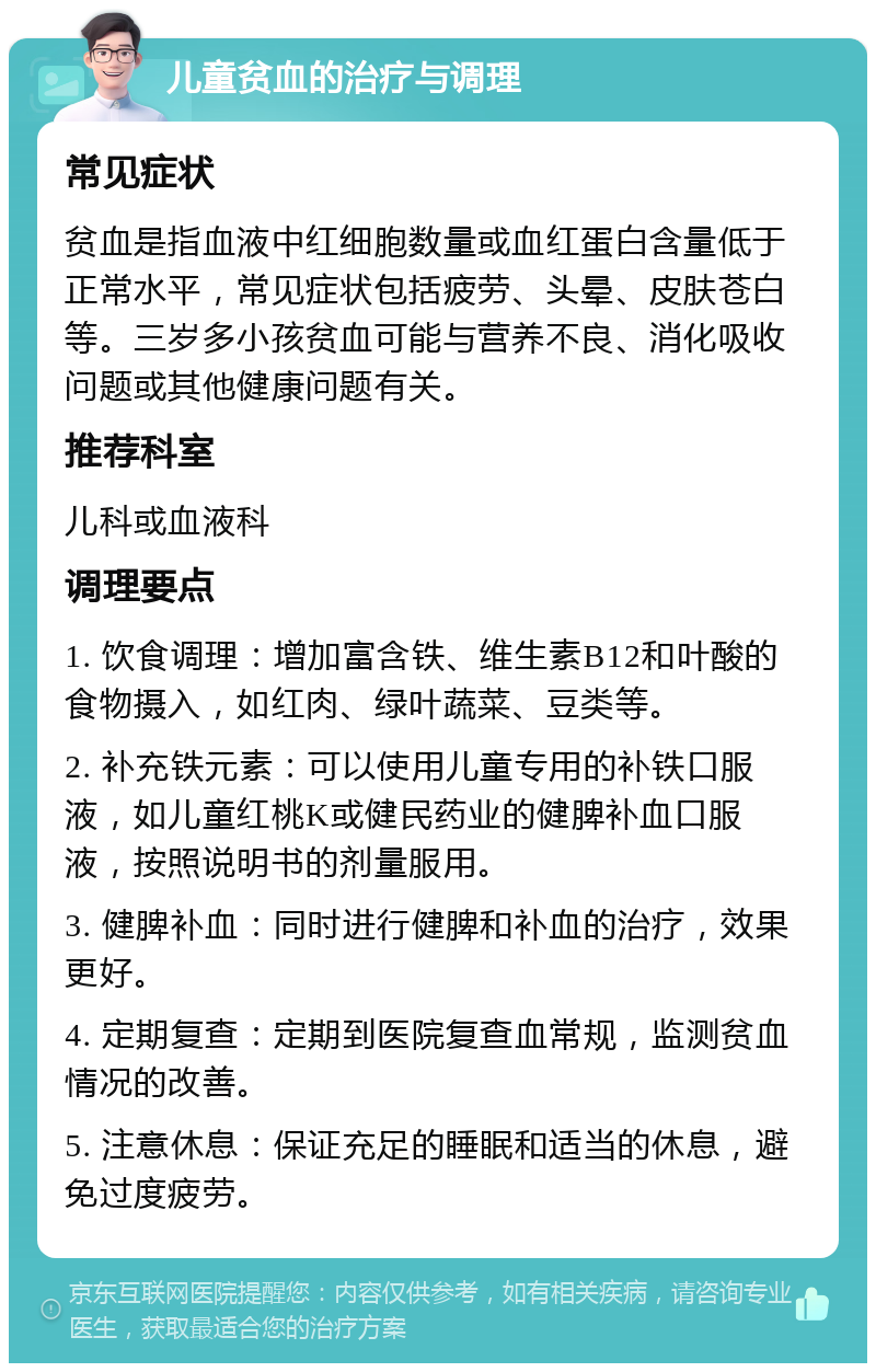 儿童贫血的治疗与调理 常见症状 贫血是指血液中红细胞数量或血红蛋白含量低于正常水平，常见症状包括疲劳、头晕、皮肤苍白等。三岁多小孩贫血可能与营养不良、消化吸收问题或其他健康问题有关。 推荐科室 儿科或血液科 调理要点 1. 饮食调理：增加富含铁、维生素B12和叶酸的食物摄入，如红肉、绿叶蔬菜、豆类等。 2. 补充铁元素：可以使用儿童专用的补铁口服液，如儿童红桃K或健民药业的健脾补血口服液，按照说明书的剂量服用。 3. 健脾补血：同时进行健脾和补血的治疗，效果更好。 4. 定期复查：定期到医院复查血常规，监测贫血情况的改善。 5. 注意休息：保证充足的睡眠和适当的休息，避免过度疲劳。