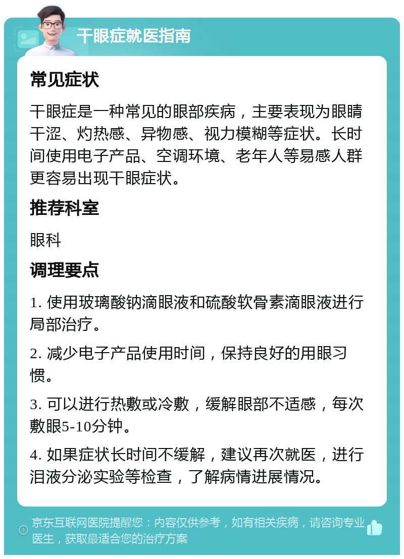 干眼症就医指南 常见症状 干眼症是一种常见的眼部疾病，主要表现为眼睛干涩、灼热感、异物感、视力模糊等症状。长时间使用电子产品、空调环境、老年人等易感人群更容易出现干眼症状。 推荐科室 眼科 调理要点 1. 使用玻璃酸钠滴眼液和硫酸软骨素滴眼液进行局部治疗。 2. 减少电子产品使用时间，保持良好的用眼习惯。 3. 可以进行热敷或冷敷，缓解眼部不适感，每次敷眼5-10分钟。 4. 如果症状长时间不缓解，建议再次就医，进行泪液分泌实验等检查，了解病情进展情况。