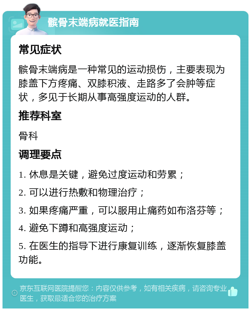 髌骨末端病就医指南 常见症状 髌骨末端病是一种常见的运动损伤，主要表现为膝盖下方疼痛、双膝积液、走路多了会肿等症状，多见于长期从事高强度运动的人群。 推荐科室 骨科 调理要点 1. 休息是关键，避免过度运动和劳累； 2. 可以进行热敷和物理治疗； 3. 如果疼痛严重，可以服用止痛药如布洛芬等； 4. 避免下蹲和高强度运动； 5. 在医生的指导下进行康复训练，逐渐恢复膝盖功能。