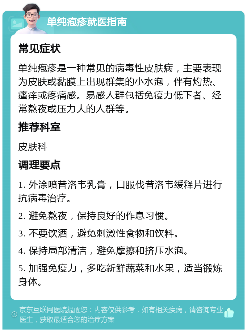 单纯疱疹就医指南 常见症状 单纯疱疹是一种常见的病毒性皮肤病，主要表现为皮肤或黏膜上出现群集的小水泡，伴有灼热、瘙痒或疼痛感。易感人群包括免疫力低下者、经常熬夜或压力大的人群等。 推荐科室 皮肤科 调理要点 1. 外涂喷昔洛韦乳膏，口服伐昔洛韦缓释片进行抗病毒治疗。 2. 避免熬夜，保持良好的作息习惯。 3. 不要饮酒，避免刺激性食物和饮料。 4. 保持局部清洁，避免摩擦和挤压水泡。 5. 加强免疫力，多吃新鲜蔬菜和水果，适当锻炼身体。