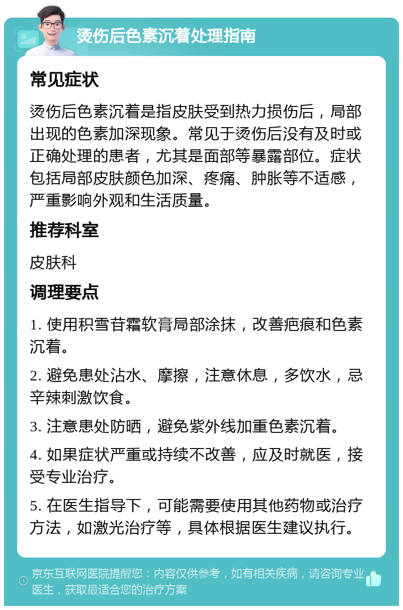 烫伤后色素沉着处理指南 常见症状 烫伤后色素沉着是指皮肤受到热力损伤后，局部出现的色素加深现象。常见于烫伤后没有及时或正确处理的患者，尤其是面部等暴露部位。症状包括局部皮肤颜色加深、疼痛、肿胀等不适感，严重影响外观和生活质量。 推荐科室 皮肤科 调理要点 1. 使用积雪苷霜软膏局部涂抹，改善疤痕和色素沉着。 2. 避免患处沾水、摩擦，注意休息，多饮水，忌辛辣刺激饮食。 3. 注意患处防晒，避免紫外线加重色素沉着。 4. 如果症状严重或持续不改善，应及时就医，接受专业治疗。 5. 在医生指导下，可能需要使用其他药物或治疗方法，如激光治疗等，具体根据医生建议执行。