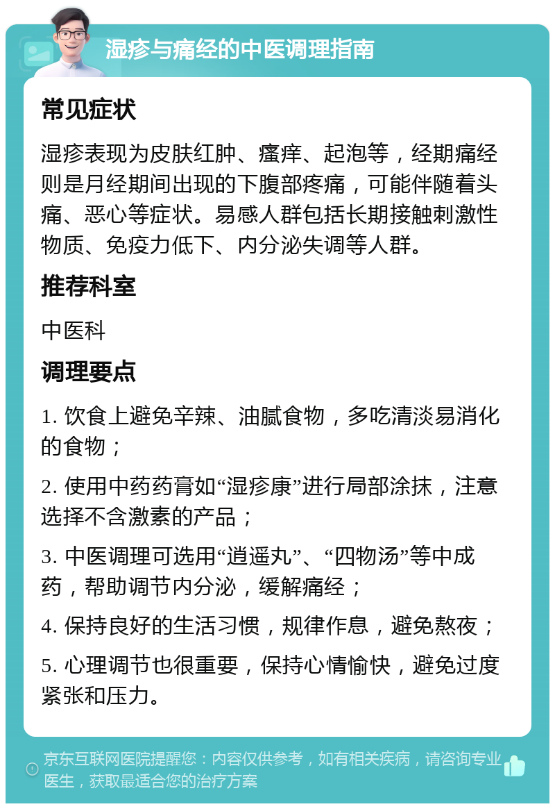 湿疹与痛经的中医调理指南 常见症状 湿疹表现为皮肤红肿、瘙痒、起泡等，经期痛经则是月经期间出现的下腹部疼痛，可能伴随着头痛、恶心等症状。易感人群包括长期接触刺激性物质、免疫力低下、内分泌失调等人群。 推荐科室 中医科 调理要点 1. 饮食上避免辛辣、油腻食物，多吃清淡易消化的食物； 2. 使用中药药膏如“湿疹康”进行局部涂抹，注意选择不含激素的产品； 3. 中医调理可选用“逍遥丸”、“四物汤”等中成药，帮助调节内分泌，缓解痛经； 4. 保持良好的生活习惯，规律作息，避免熬夜； 5. 心理调节也很重要，保持心情愉快，避免过度紧张和压力。