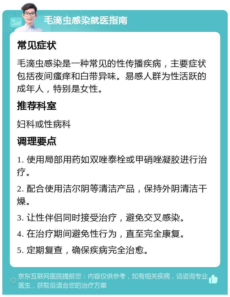 毛滴虫感染就医指南 常见症状 毛滴虫感染是一种常见的性传播疾病，主要症状包括夜间瘙痒和白带异味。易感人群为性活跃的成年人，特别是女性。 推荐科室 妇科或性病科 调理要点 1. 使用局部用药如双唑泰栓或甲硝唑凝胶进行治疗。 2. 配合使用洁尔阴等清洁产品，保持外阴清洁干燥。 3. 让性伴侣同时接受治疗，避免交叉感染。 4. 在治疗期间避免性行为，直至完全康复。 5. 定期复查，确保疾病完全治愈。