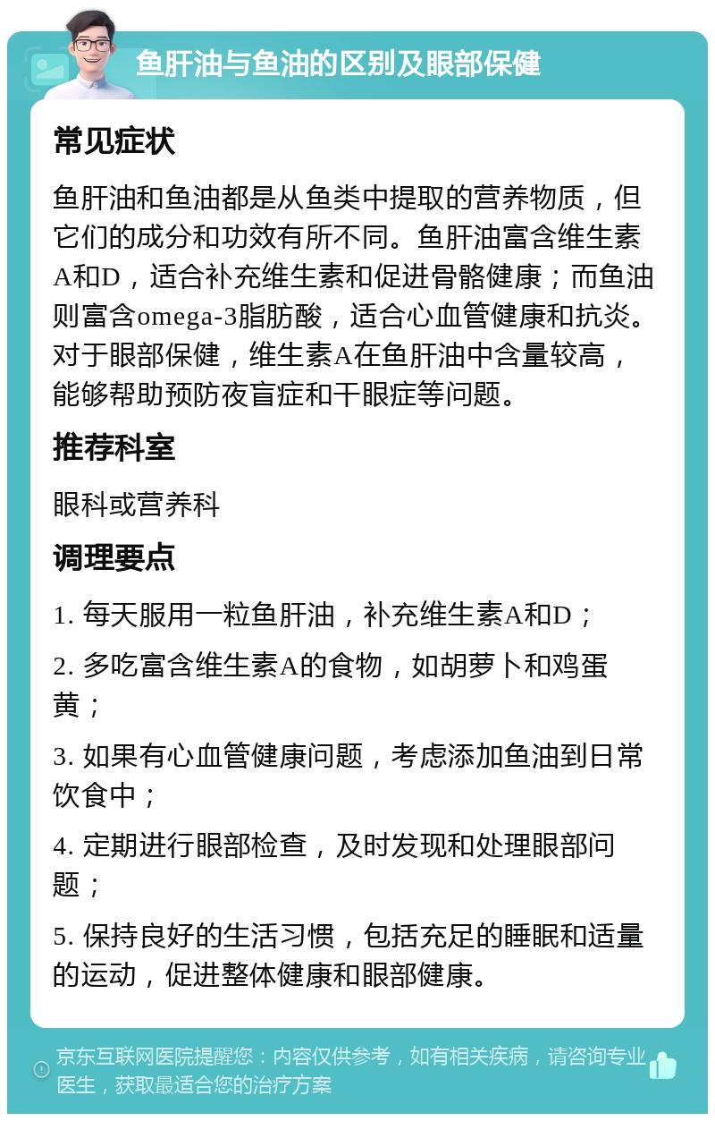 鱼肝油与鱼油的区别及眼部保健 常见症状 鱼肝油和鱼油都是从鱼类中提取的营养物质，但它们的成分和功效有所不同。鱼肝油富含维生素A和D，适合补充维生素和促进骨骼健康；而鱼油则富含omega-3脂肪酸，适合心血管健康和抗炎。对于眼部保健，维生素A在鱼肝油中含量较高，能够帮助预防夜盲症和干眼症等问题。 推荐科室 眼科或营养科 调理要点 1. 每天服用一粒鱼肝油，补充维生素A和D； 2. 多吃富含维生素A的食物，如胡萝卜和鸡蛋黄； 3. 如果有心血管健康问题，考虑添加鱼油到日常饮食中； 4. 定期进行眼部检查，及时发现和处理眼部问题； 5. 保持良好的生活习惯，包括充足的睡眠和适量的运动，促进整体健康和眼部健康。