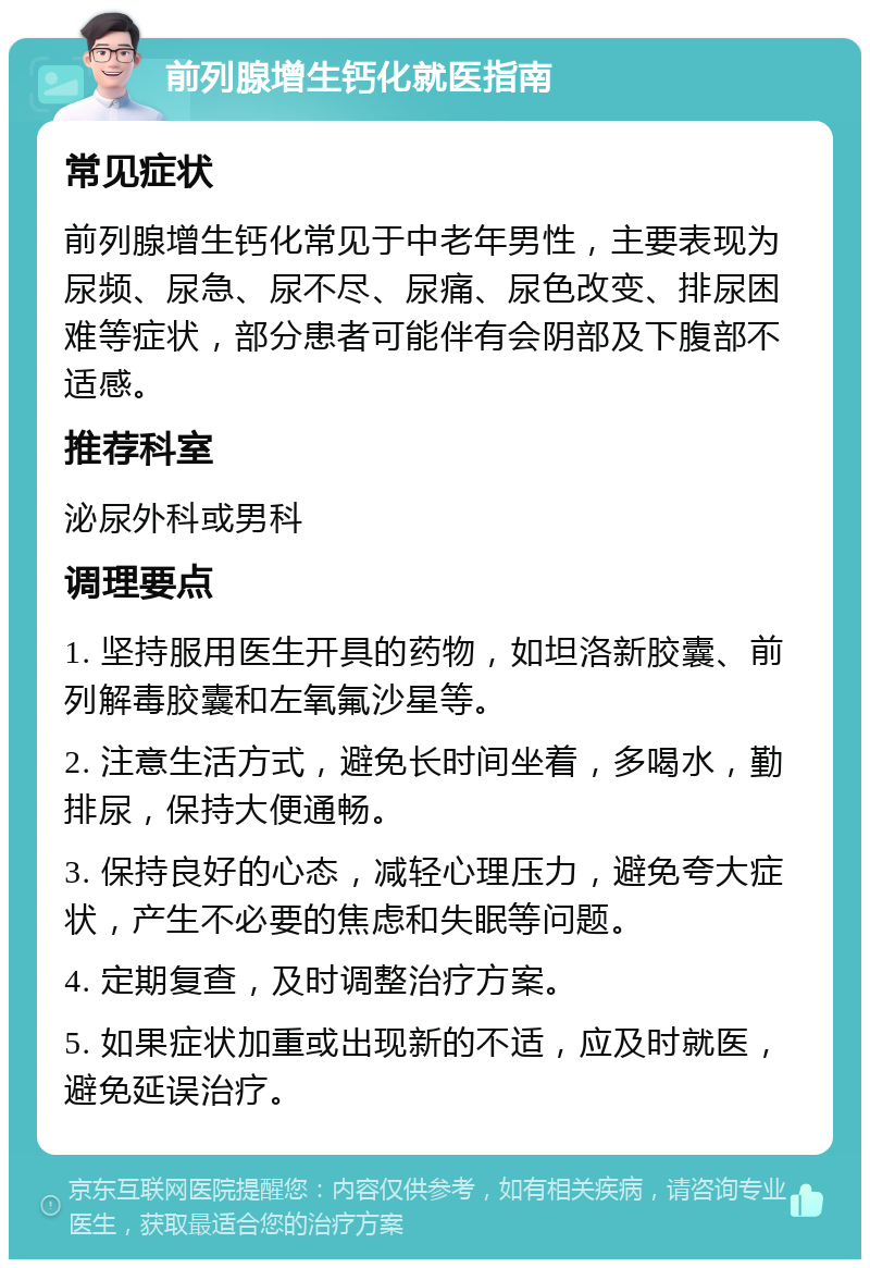 前列腺增生钙化就医指南 常见症状 前列腺增生钙化常见于中老年男性，主要表现为尿频、尿急、尿不尽、尿痛、尿色改变、排尿困难等症状，部分患者可能伴有会阴部及下腹部不适感。 推荐科室 泌尿外科或男科 调理要点 1. 坚持服用医生开具的药物，如坦洛新胶囊、前列解毒胶囊和左氧氟沙星等。 2. 注意生活方式，避免长时间坐着，多喝水，勤排尿，保持大便通畅。 3. 保持良好的心态，减轻心理压力，避免夸大症状，产生不必要的焦虑和失眠等问题。 4. 定期复查，及时调整治疗方案。 5. 如果症状加重或出现新的不适，应及时就医，避免延误治疗。