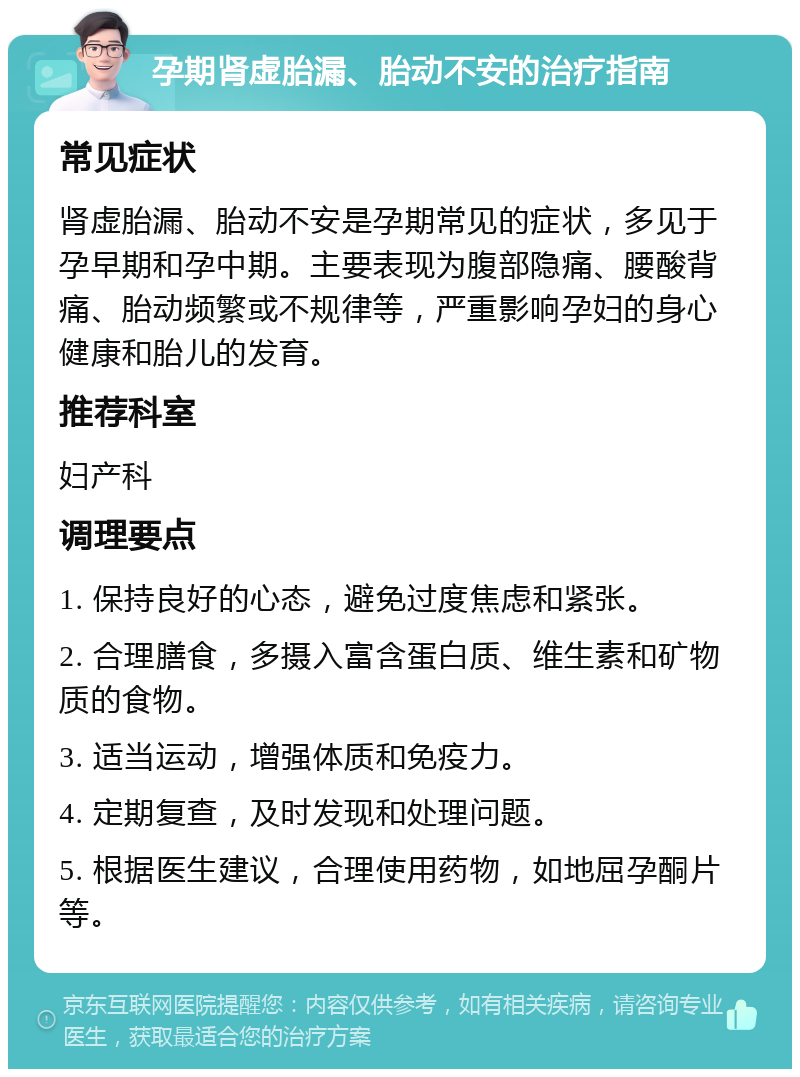 孕期肾虚胎漏、胎动不安的治疗指南 常见症状 肾虚胎漏、胎动不安是孕期常见的症状，多见于孕早期和孕中期。主要表现为腹部隐痛、腰酸背痛、胎动频繁或不规律等，严重影响孕妇的身心健康和胎儿的发育。 推荐科室 妇产科 调理要点 1. 保持良好的心态，避免过度焦虑和紧张。 2. 合理膳食，多摄入富含蛋白质、维生素和矿物质的食物。 3. 适当运动，增强体质和免疫力。 4. 定期复查，及时发现和处理问题。 5. 根据医生建议，合理使用药物，如地屈孕酮片等。