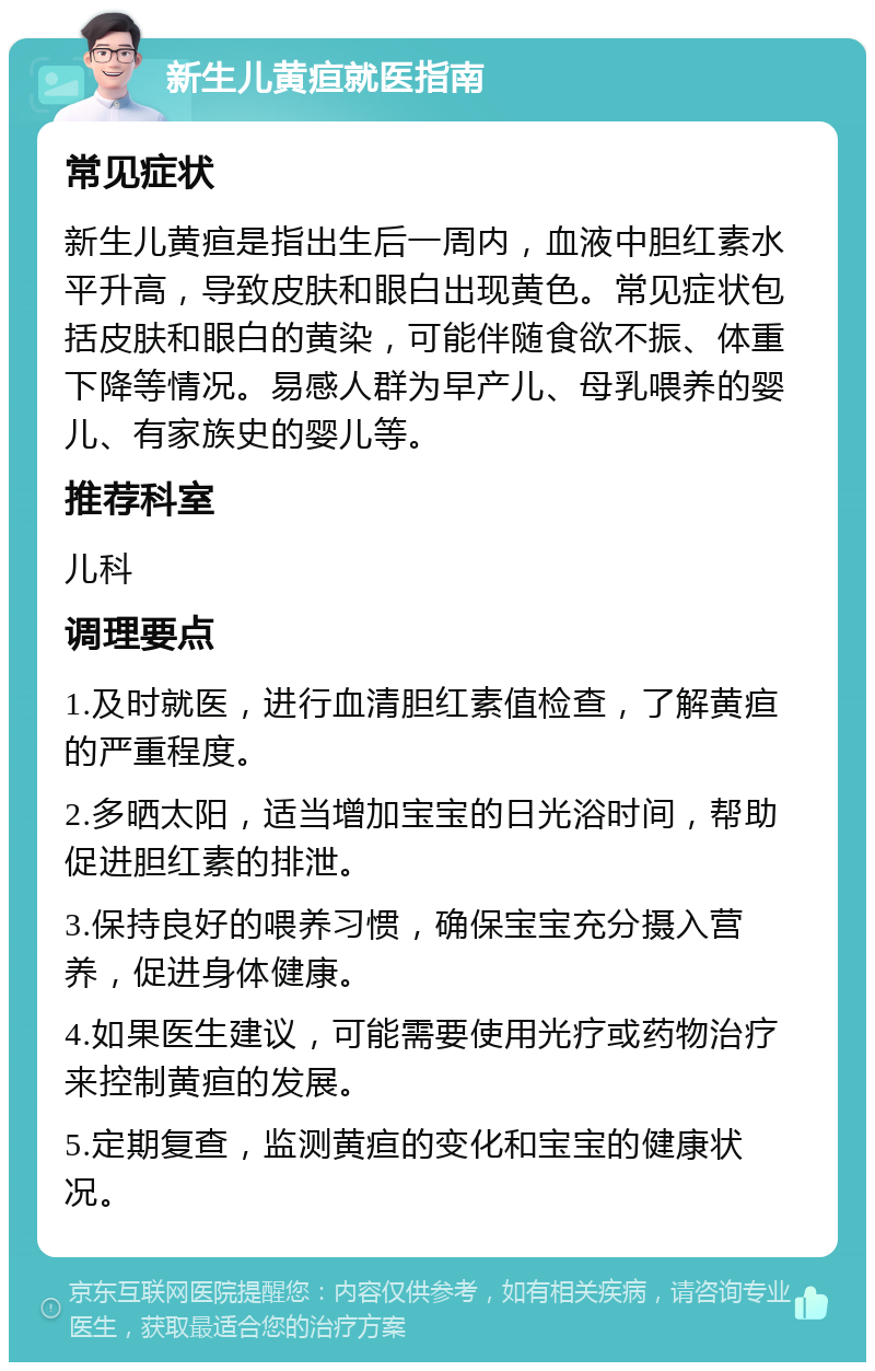 新生儿黄疸就医指南 常见症状 新生儿黄疸是指出生后一周内，血液中胆红素水平升高，导致皮肤和眼白出现黄色。常见症状包括皮肤和眼白的黄染，可能伴随食欲不振、体重下降等情况。易感人群为早产儿、母乳喂养的婴儿、有家族史的婴儿等。 推荐科室 儿科 调理要点 1.及时就医，进行血清胆红素值检查，了解黄疸的严重程度。 2.多晒太阳，适当增加宝宝的日光浴时间，帮助促进胆红素的排泄。 3.保持良好的喂养习惯，确保宝宝充分摄入营养，促进身体健康。 4.如果医生建议，可能需要使用光疗或药物治疗来控制黄疸的发展。 5.定期复查，监测黄疸的变化和宝宝的健康状况。