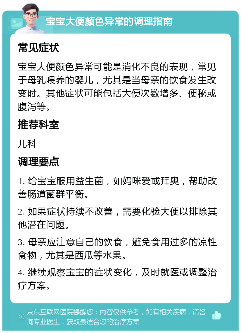 宝宝大便颜色异常的调理指南 常见症状 宝宝大便颜色异常可能是消化不良的表现，常见于母乳喂养的婴儿，尤其是当母亲的饮食发生改变时。其他症状可能包括大便次数增多、便秘或腹泻等。 推荐科室 儿科 调理要点 1. 给宝宝服用益生菌，如妈咪爱或拜奥，帮助改善肠道菌群平衡。 2. 如果症状持续不改善，需要化验大便以排除其他潜在问题。 3. 母亲应注意自己的饮食，避免食用过多的凉性食物，尤其是西瓜等水果。 4. 继续观察宝宝的症状变化，及时就医或调整治疗方案。