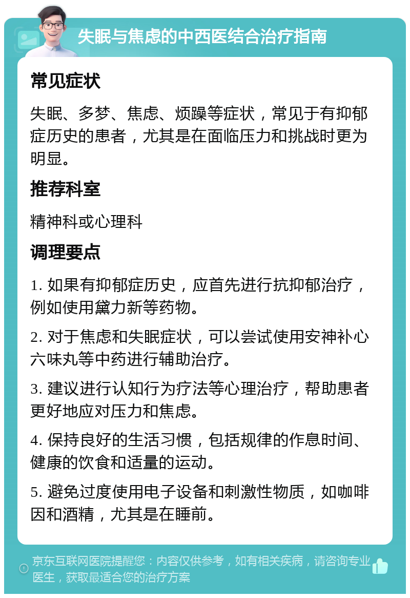 失眠与焦虑的中西医结合治疗指南 常见症状 失眠、多梦、焦虑、烦躁等症状，常见于有抑郁症历史的患者，尤其是在面临压力和挑战时更为明显。 推荐科室 精神科或心理科 调理要点 1. 如果有抑郁症历史，应首先进行抗抑郁治疗，例如使用黛力新等药物。 2. 对于焦虑和失眠症状，可以尝试使用安神补心六味丸等中药进行辅助治疗。 3. 建议进行认知行为疗法等心理治疗，帮助患者更好地应对压力和焦虑。 4. 保持良好的生活习惯，包括规律的作息时间、健康的饮食和适量的运动。 5. 避免过度使用电子设备和刺激性物质，如咖啡因和酒精，尤其是在睡前。