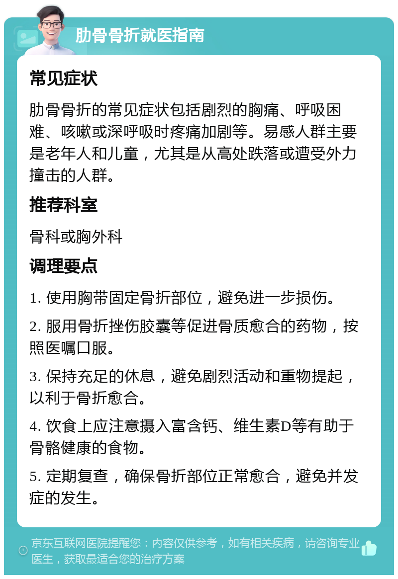 肋骨骨折就医指南 常见症状 肋骨骨折的常见症状包括剧烈的胸痛、呼吸困难、咳嗽或深呼吸时疼痛加剧等。易感人群主要是老年人和儿童，尤其是从高处跌落或遭受外力撞击的人群。 推荐科室 骨科或胸外科 调理要点 1. 使用胸带固定骨折部位，避免进一步损伤。 2. 服用骨折挫伤胶囊等促进骨质愈合的药物，按照医嘱口服。 3. 保持充足的休息，避免剧烈活动和重物提起，以利于骨折愈合。 4. 饮食上应注意摄入富含钙、维生素D等有助于骨骼健康的食物。 5. 定期复查，确保骨折部位正常愈合，避免并发症的发生。