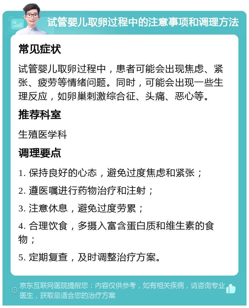 试管婴儿取卵过程中的注意事项和调理方法 常见症状 试管婴儿取卵过程中，患者可能会出现焦虑、紧张、疲劳等情绪问题。同时，可能会出现一些生理反应，如卵巢刺激综合征、头痛、恶心等。 推荐科室 生殖医学科 调理要点 1. 保持良好的心态，避免过度焦虑和紧张； 2. 遵医嘱进行药物治疗和注射； 3. 注意休息，避免过度劳累； 4. 合理饮食，多摄入富含蛋白质和维生素的食物； 5. 定期复查，及时调整治疗方案。