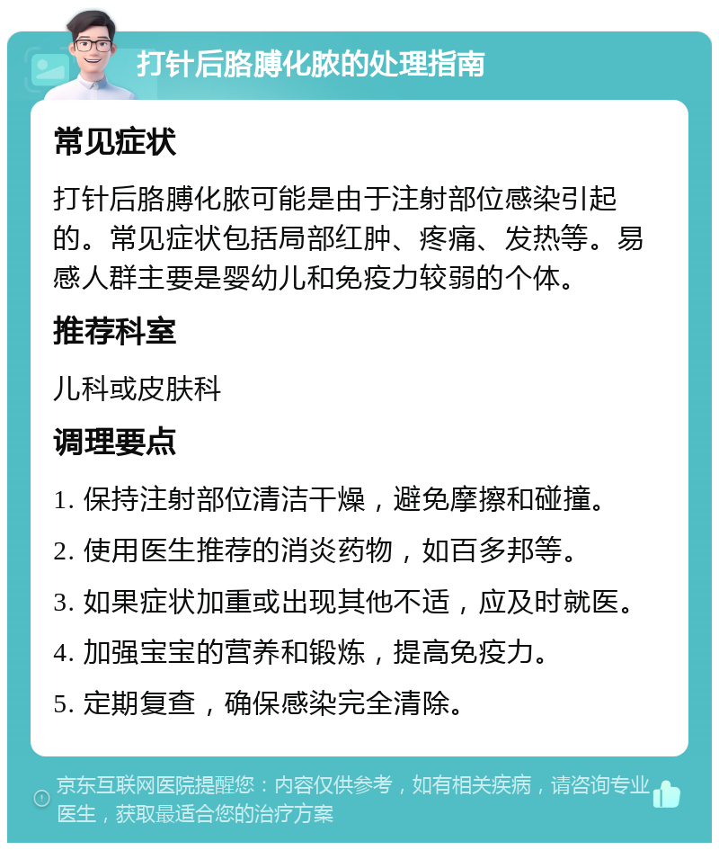 打针后胳膊化脓的处理指南 常见症状 打针后胳膊化脓可能是由于注射部位感染引起的。常见症状包括局部红肿、疼痛、发热等。易感人群主要是婴幼儿和免疫力较弱的个体。 推荐科室 儿科或皮肤科 调理要点 1. 保持注射部位清洁干燥，避免摩擦和碰撞。 2. 使用医生推荐的消炎药物，如百多邦等。 3. 如果症状加重或出现其他不适，应及时就医。 4. 加强宝宝的营养和锻炼，提高免疫力。 5. 定期复查，确保感染完全清除。