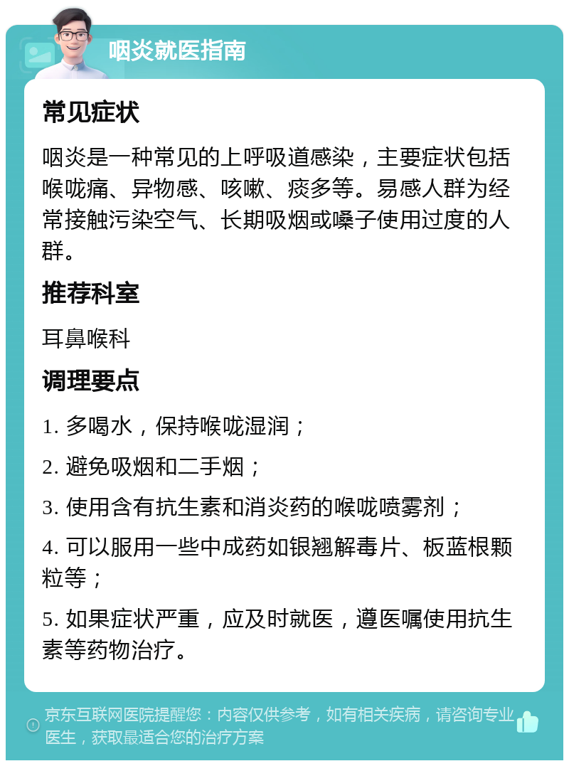 咽炎就医指南 常见症状 咽炎是一种常见的上呼吸道感染，主要症状包括喉咙痛、异物感、咳嗽、痰多等。易感人群为经常接触污染空气、长期吸烟或嗓子使用过度的人群。 推荐科室 耳鼻喉科 调理要点 1. 多喝水，保持喉咙湿润； 2. 避免吸烟和二手烟； 3. 使用含有抗生素和消炎药的喉咙喷雾剂； 4. 可以服用一些中成药如银翘解毒片、板蓝根颗粒等； 5. 如果症状严重，应及时就医，遵医嘱使用抗生素等药物治疗。