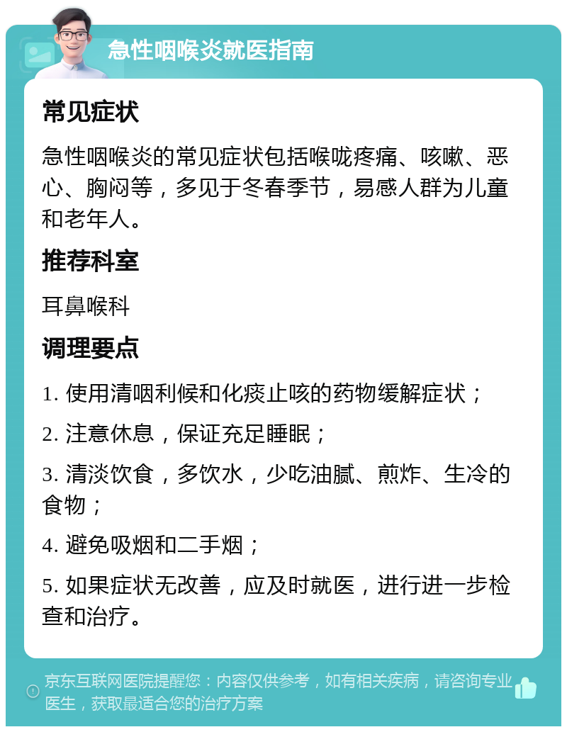 急性咽喉炎就医指南 常见症状 急性咽喉炎的常见症状包括喉咙疼痛、咳嗽、恶心、胸闷等，多见于冬春季节，易感人群为儿童和老年人。 推荐科室 耳鼻喉科 调理要点 1. 使用清咽利候和化痰止咳的药物缓解症状； 2. 注意休息，保证充足睡眠； 3. 清淡饮食，多饮水，少吃油腻、煎炸、生冷的食物； 4. 避免吸烟和二手烟； 5. 如果症状无改善，应及时就医，进行进一步检查和治疗。