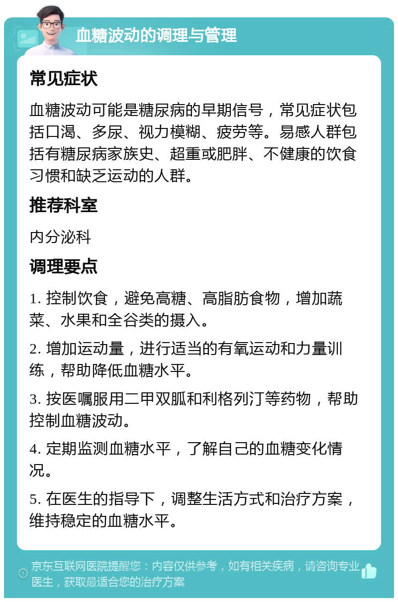 血糖波动的调理与管理 常见症状 血糖波动可能是糖尿病的早期信号，常见症状包括口渴、多尿、视力模糊、疲劳等。易感人群包括有糖尿病家族史、超重或肥胖、不健康的饮食习惯和缺乏运动的人群。 推荐科室 内分泌科 调理要点 1. 控制饮食，避免高糖、高脂肪食物，增加蔬菜、水果和全谷类的摄入。 2. 增加运动量，进行适当的有氧运动和力量训练，帮助降低血糖水平。 3. 按医嘱服用二甲双胍和利格列汀等药物，帮助控制血糖波动。 4. 定期监测血糖水平，了解自己的血糖变化情况。 5. 在医生的指导下，调整生活方式和治疗方案，维持稳定的血糖水平。