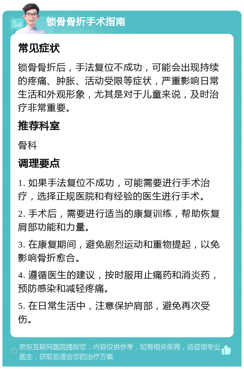 锁骨骨折手术指南 常见症状 锁骨骨折后，手法复位不成功，可能会出现持续的疼痛、肿胀、活动受限等症状，严重影响日常生活和外观形象，尤其是对于儿童来说，及时治疗非常重要。 推荐科室 骨科 调理要点 1. 如果手法复位不成功，可能需要进行手术治疗，选择正规医院和有经验的医生进行手术。 2. 手术后，需要进行适当的康复训练，帮助恢复肩部功能和力量。 3. 在康复期间，避免剧烈运动和重物提起，以免影响骨折愈合。 4. 遵循医生的建议，按时服用止痛药和消炎药，预防感染和减轻疼痛。 5. 在日常生活中，注意保护肩部，避免再次受伤。