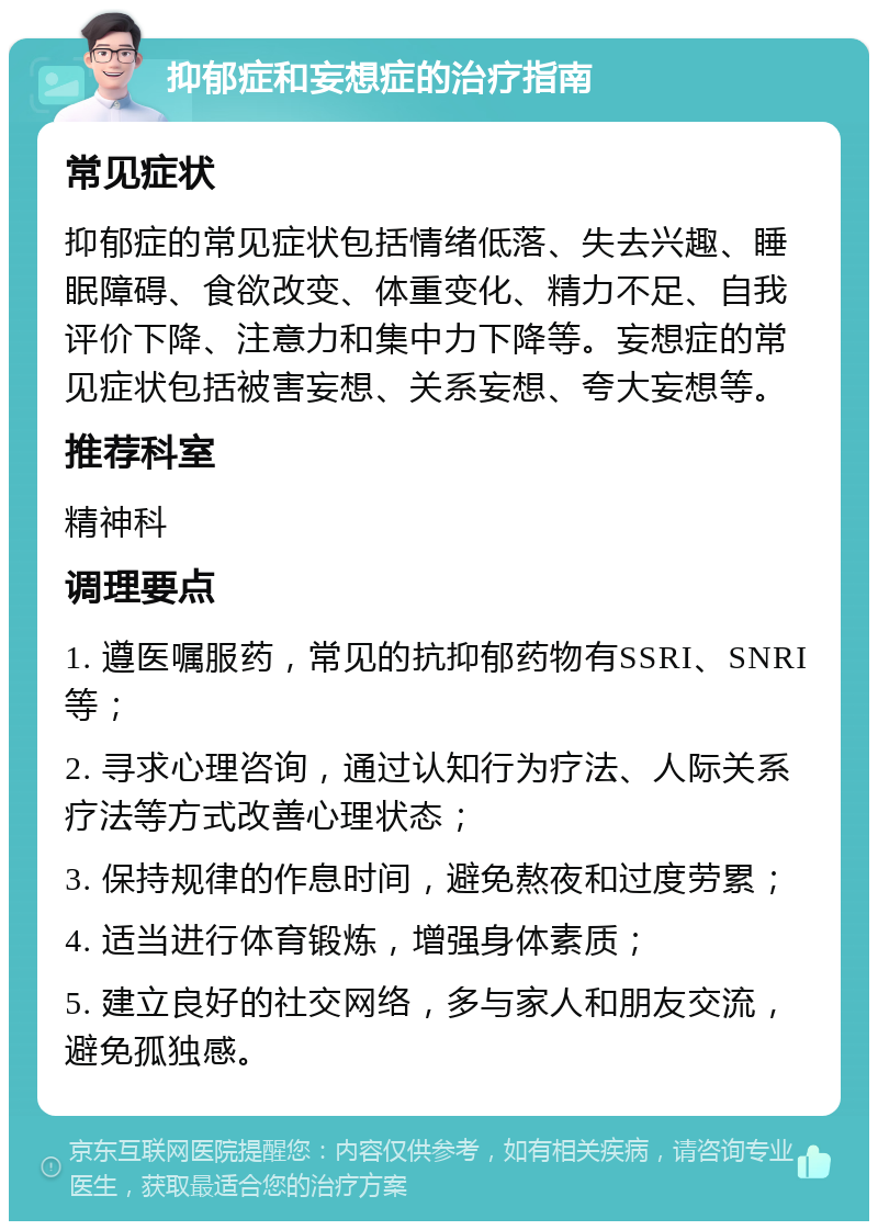 抑郁症和妄想症的治疗指南 常见症状 抑郁症的常见症状包括情绪低落、失去兴趣、睡眠障碍、食欲改变、体重变化、精力不足、自我评价下降、注意力和集中力下降等。妄想症的常见症状包括被害妄想、关系妄想、夸大妄想等。 推荐科室 精神科 调理要点 1. 遵医嘱服药，常见的抗抑郁药物有SSRI、SNRI等； 2. 寻求心理咨询，通过认知行为疗法、人际关系疗法等方式改善心理状态； 3. 保持规律的作息时间，避免熬夜和过度劳累； 4. 适当进行体育锻炼，增强身体素质； 5. 建立良好的社交网络，多与家人和朋友交流，避免孤独感。