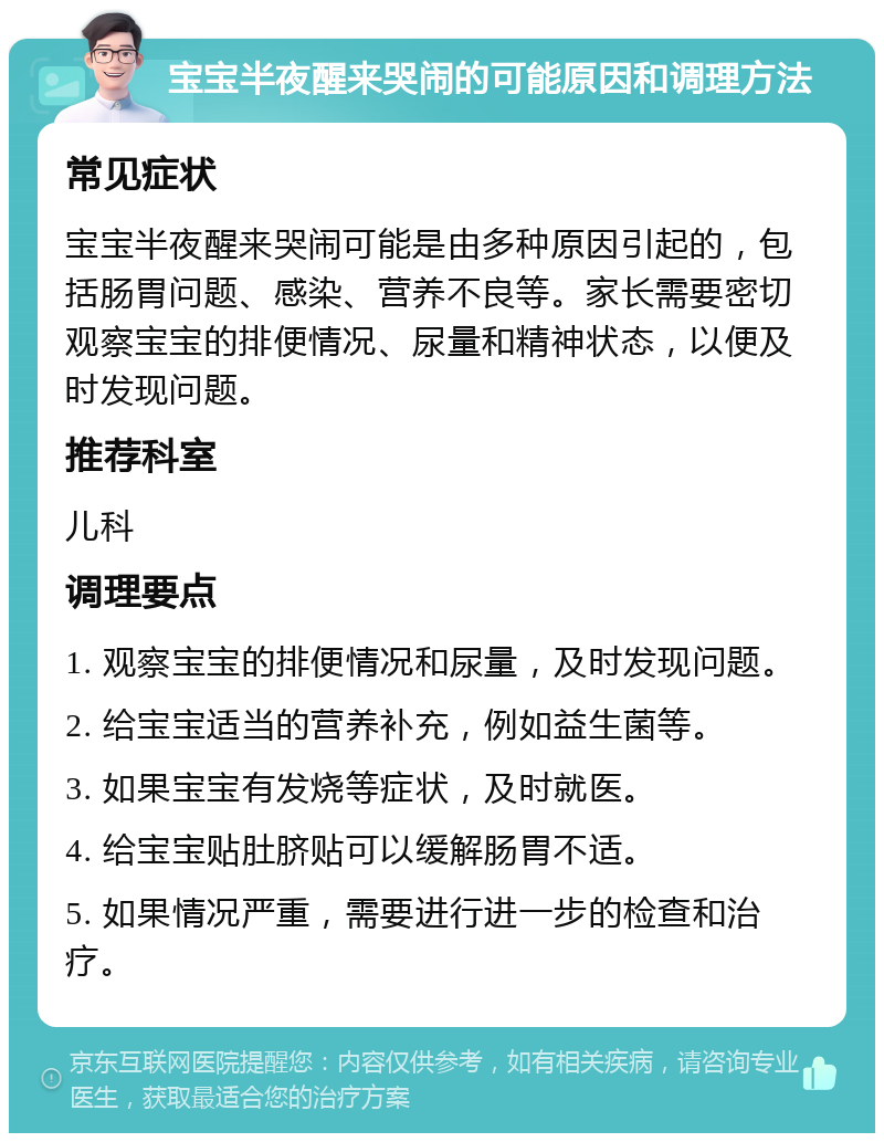 宝宝半夜醒来哭闹的可能原因和调理方法 常见症状 宝宝半夜醒来哭闹可能是由多种原因引起的，包括肠胃问题、感染、营养不良等。家长需要密切观察宝宝的排便情况、尿量和精神状态，以便及时发现问题。 推荐科室 儿科 调理要点 1. 观察宝宝的排便情况和尿量，及时发现问题。 2. 给宝宝适当的营养补充，例如益生菌等。 3. 如果宝宝有发烧等症状，及时就医。 4. 给宝宝贴肚脐贴可以缓解肠胃不适。 5. 如果情况严重，需要进行进一步的检查和治疗。