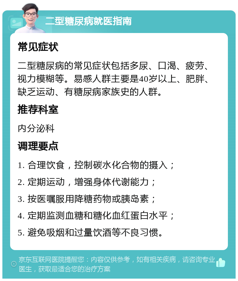 二型糖尿病就医指南 常见症状 二型糖尿病的常见症状包括多尿、口渴、疲劳、视力模糊等。易感人群主要是40岁以上、肥胖、缺乏运动、有糖尿病家族史的人群。 推荐科室 内分泌科 调理要点 1. 合理饮食，控制碳水化合物的摄入； 2. 定期运动，增强身体代谢能力； 3. 按医嘱服用降糖药物或胰岛素； 4. 定期监测血糖和糖化血红蛋白水平； 5. 避免吸烟和过量饮酒等不良习惯。