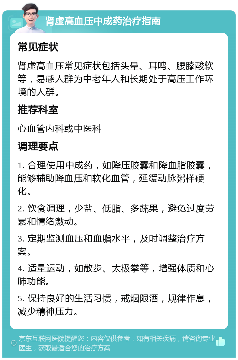 肾虚高血压中成药治疗指南 常见症状 肾虚高血压常见症状包括头晕、耳鸣、腰膝酸软等，易感人群为中老年人和长期处于高压工作环境的人群。 推荐科室 心血管内科或中医科 调理要点 1. 合理使用中成药，如降压胶囊和降血脂胶囊，能够辅助降血压和软化血管，延缓动脉粥样硬化。 2. 饮食调理，少盐、低脂、多蔬果，避免过度劳累和情绪激动。 3. 定期监测血压和血脂水平，及时调整治疗方案。 4. 适量运动，如散步、太极拳等，增强体质和心肺功能。 5. 保持良好的生活习惯，戒烟限酒，规律作息，减少精神压力。