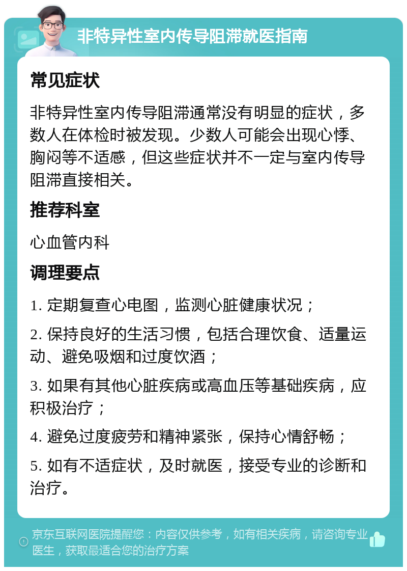 非特异性室内传导阻滞就医指南 常见症状 非特异性室内传导阻滞通常没有明显的症状，多数人在体检时被发现。少数人可能会出现心悸、胸闷等不适感，但这些症状并不一定与室内传导阻滞直接相关。 推荐科室 心血管内科 调理要点 1. 定期复查心电图，监测心脏健康状况； 2. 保持良好的生活习惯，包括合理饮食、适量运动、避免吸烟和过度饮酒； 3. 如果有其他心脏疾病或高血压等基础疾病，应积极治疗； 4. 避免过度疲劳和精神紧张，保持心情舒畅； 5. 如有不适症状，及时就医，接受专业的诊断和治疗。