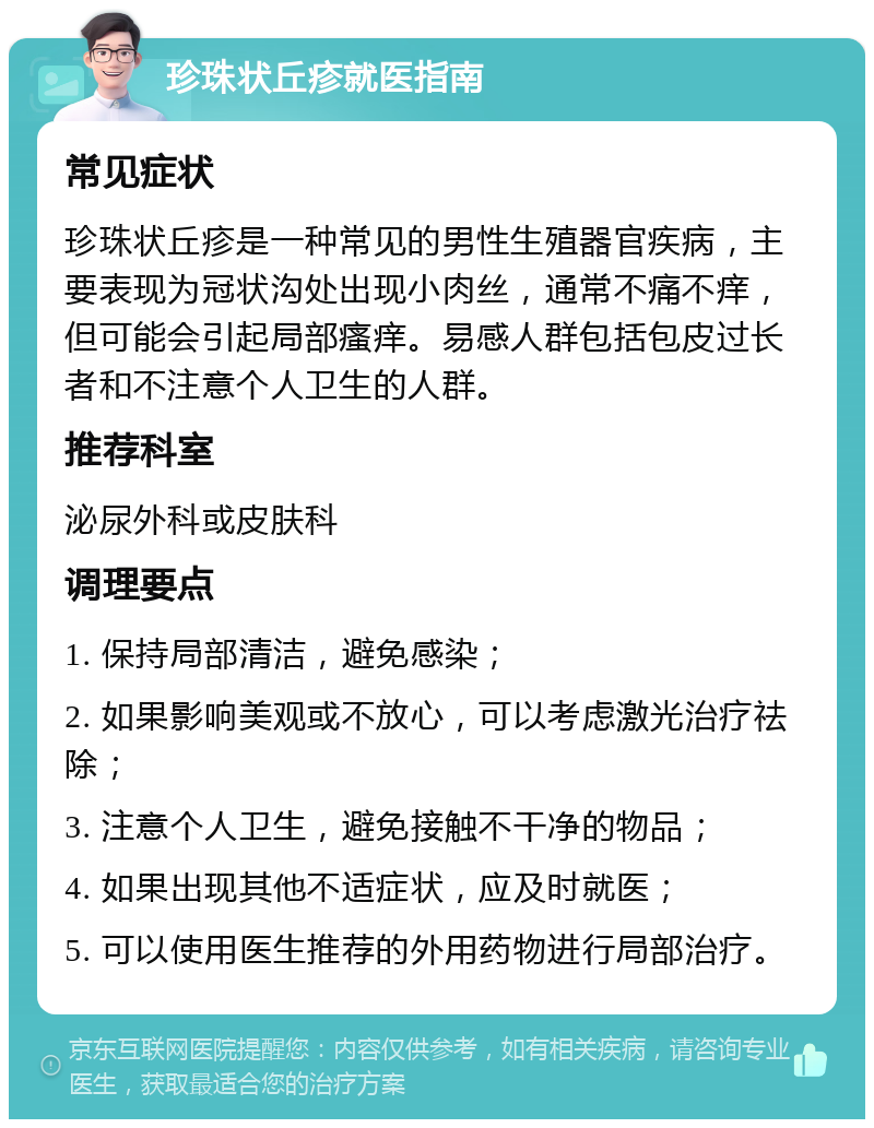 珍珠状丘疹就医指南 常见症状 珍珠状丘疹是一种常见的男性生殖器官疾病，主要表现为冠状沟处出现小肉丝，通常不痛不痒，但可能会引起局部瘙痒。易感人群包括包皮过长者和不注意个人卫生的人群。 推荐科室 泌尿外科或皮肤科 调理要点 1. 保持局部清洁，避免感染； 2. 如果影响美观或不放心，可以考虑激光治疗祛除； 3. 注意个人卫生，避免接触不干净的物品； 4. 如果出现其他不适症状，应及时就医； 5. 可以使用医生推荐的外用药物进行局部治疗。