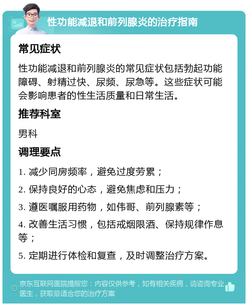 性功能减退和前列腺炎的治疗指南 常见症状 性功能减退和前列腺炎的常见症状包括勃起功能障碍、射精过快、尿频、尿急等。这些症状可能会影响患者的性生活质量和日常生活。 推荐科室 男科 调理要点 1. 减少同房频率，避免过度劳累； 2. 保持良好的心态，避免焦虑和压力； 3. 遵医嘱服用药物，如伟哥、前列腺素等； 4. 改善生活习惯，包括戒烟限酒、保持规律作息等； 5. 定期进行体检和复查，及时调整治疗方案。