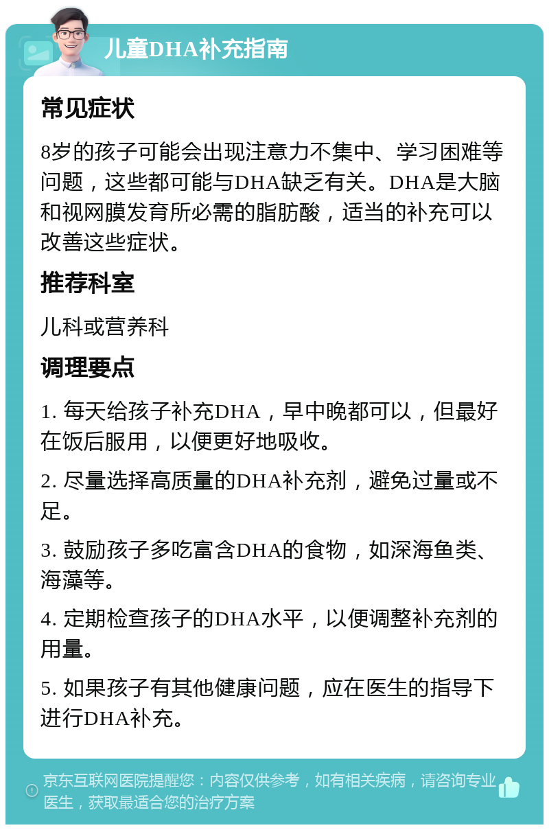 儿童DHA补充指南 常见症状 8岁的孩子可能会出现注意力不集中、学习困难等问题，这些都可能与DHA缺乏有关。DHA是大脑和视网膜发育所必需的脂肪酸，适当的补充可以改善这些症状。 推荐科室 儿科或营养科 调理要点 1. 每天给孩子补充DHA，早中晚都可以，但最好在饭后服用，以便更好地吸收。 2. 尽量选择高质量的DHA补充剂，避免过量或不足。 3. 鼓励孩子多吃富含DHA的食物，如深海鱼类、海藻等。 4. 定期检查孩子的DHA水平，以便调整补充剂的用量。 5. 如果孩子有其他健康问题，应在医生的指导下进行DHA补充。