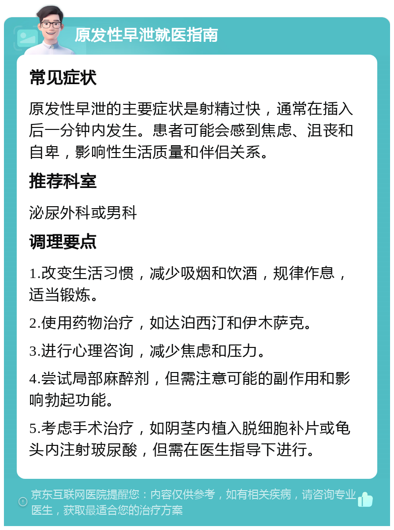 原发性早泄就医指南 常见症状 原发性早泄的主要症状是射精过快，通常在插入后一分钟内发生。患者可能会感到焦虑、沮丧和自卑，影响性生活质量和伴侣关系。 推荐科室 泌尿外科或男科 调理要点 1.改变生活习惯，减少吸烟和饮酒，规律作息，适当锻炼。 2.使用药物治疗，如达泊西汀和伊木萨克。 3.进行心理咨询，减少焦虑和压力。 4.尝试局部麻醉剂，但需注意可能的副作用和影响勃起功能。 5.考虑手术治疗，如阴茎内植入脱细胞补片或龟头内注射玻尿酸，但需在医生指导下进行。