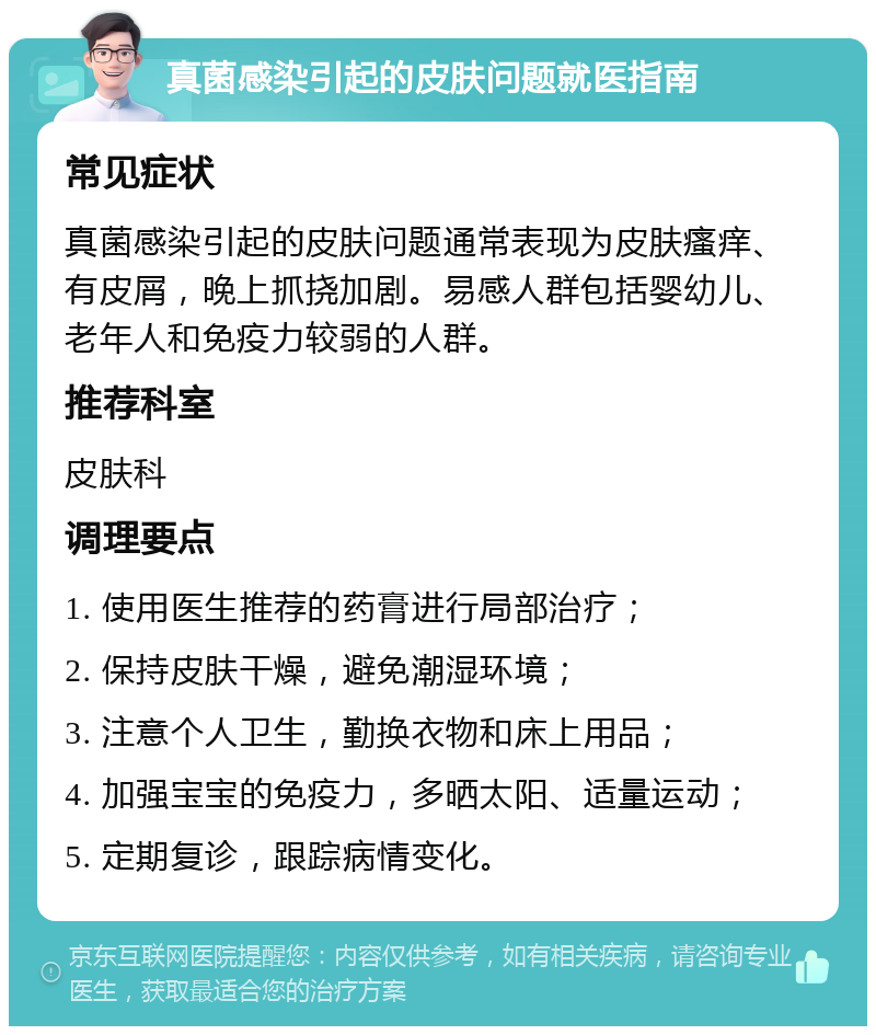 真菌感染引起的皮肤问题就医指南 常见症状 真菌感染引起的皮肤问题通常表现为皮肤瘙痒、有皮屑，晚上抓挠加剧。易感人群包括婴幼儿、老年人和免疫力较弱的人群。 推荐科室 皮肤科 调理要点 1. 使用医生推荐的药膏进行局部治疗； 2. 保持皮肤干燥，避免潮湿环境； 3. 注意个人卫生，勤换衣物和床上用品； 4. 加强宝宝的免疫力，多晒太阳、适量运动； 5. 定期复诊，跟踪病情变化。