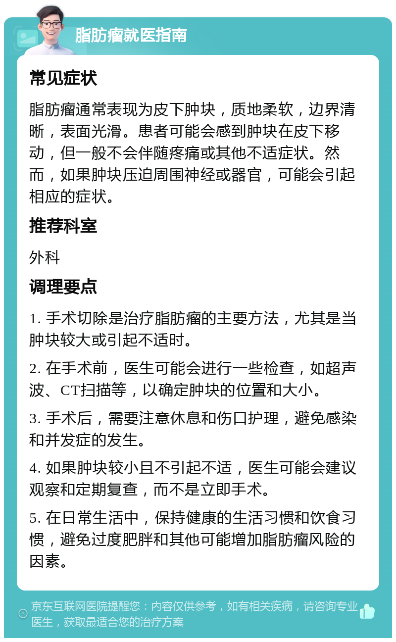 脂肪瘤就医指南 常见症状 脂肪瘤通常表现为皮下肿块，质地柔软，边界清晰，表面光滑。患者可能会感到肿块在皮下移动，但一般不会伴随疼痛或其他不适症状。然而，如果肿块压迫周围神经或器官，可能会引起相应的症状。 推荐科室 外科 调理要点 1. 手术切除是治疗脂肪瘤的主要方法，尤其是当肿块较大或引起不适时。 2. 在手术前，医生可能会进行一些检查，如超声波、CT扫描等，以确定肿块的位置和大小。 3. 手术后，需要注意休息和伤口护理，避免感染和并发症的发生。 4. 如果肿块较小且不引起不适，医生可能会建议观察和定期复查，而不是立即手术。 5. 在日常生活中，保持健康的生活习惯和饮食习惯，避免过度肥胖和其他可能增加脂肪瘤风险的因素。