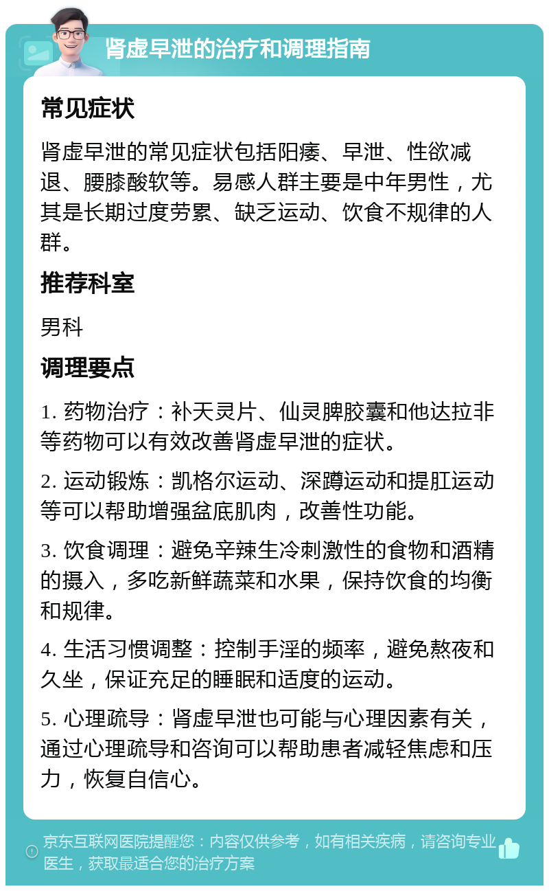 肾虚早泄的治疗和调理指南 常见症状 肾虚早泄的常见症状包括阳痿、早泄、性欲减退、腰膝酸软等。易感人群主要是中年男性，尤其是长期过度劳累、缺乏运动、饮食不规律的人群。 推荐科室 男科 调理要点 1. 药物治疗：补天灵片、仙灵脾胶囊和他达拉非等药物可以有效改善肾虚早泄的症状。 2. 运动锻炼：凯格尔运动、深蹲运动和提肛运动等可以帮助增强盆底肌肉，改善性功能。 3. 饮食调理：避免辛辣生冷刺激性的食物和酒精的摄入，多吃新鲜蔬菜和水果，保持饮食的均衡和规律。 4. 生活习惯调整：控制手淫的频率，避免熬夜和久坐，保证充足的睡眠和适度的运动。 5. 心理疏导：肾虚早泄也可能与心理因素有关，通过心理疏导和咨询可以帮助患者减轻焦虑和压力，恢复自信心。