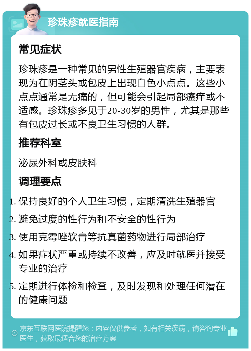 珍珠疹就医指南 常见症状 珍珠疹是一种常见的男性生殖器官疾病，主要表现为在阴茎头或包皮上出现白色小点点。这些小点点通常是无痛的，但可能会引起局部瘙痒或不适感。珍珠疹多见于20-30岁的男性，尤其是那些有包皮过长或不良卫生习惯的人群。 推荐科室 泌尿外科或皮肤科 调理要点 保持良好的个人卫生习惯，定期清洗生殖器官 避免过度的性行为和不安全的性行为 使用克霉唑软膏等抗真菌药物进行局部治疗 如果症状严重或持续不改善，应及时就医并接受专业的治疗 定期进行体检和检查，及时发现和处理任何潜在的健康问题