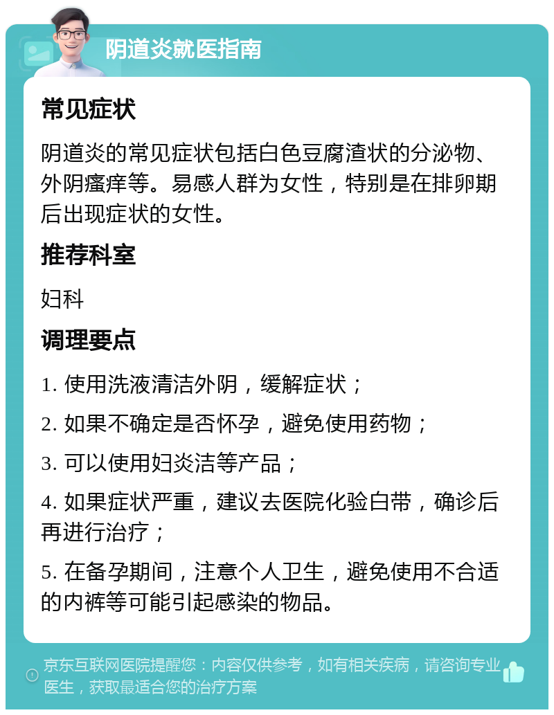 阴道炎就医指南 常见症状 阴道炎的常见症状包括白色豆腐渣状的分泌物、外阴瘙痒等。易感人群为女性，特别是在排卵期后出现症状的女性。 推荐科室 妇科 调理要点 1. 使用洗液清洁外阴，缓解症状； 2. 如果不确定是否怀孕，避免使用药物； 3. 可以使用妇炎洁等产品； 4. 如果症状严重，建议去医院化验白带，确诊后再进行治疗； 5. 在备孕期间，注意个人卫生，避免使用不合适的内裤等可能引起感染的物品。