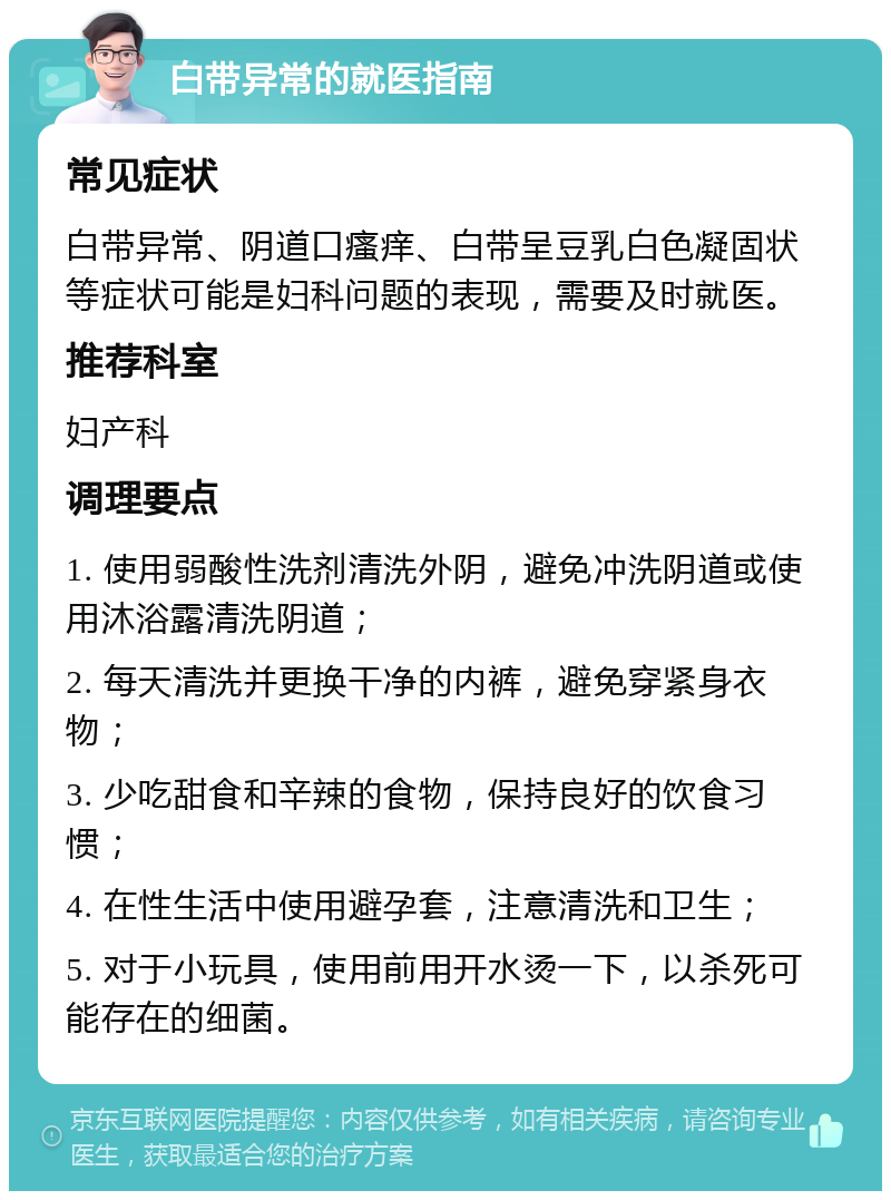 白带异常的就医指南 常见症状 白带异常、阴道口瘙痒、白带呈豆乳白色凝固状等症状可能是妇科问题的表现，需要及时就医。 推荐科室 妇产科 调理要点 1. 使用弱酸性洗剂清洗外阴，避免冲洗阴道或使用沐浴露清洗阴道； 2. 每天清洗并更换干净的内裤，避免穿紧身衣物； 3. 少吃甜食和辛辣的食物，保持良好的饮食习惯； 4. 在性生活中使用避孕套，注意清洗和卫生； 5. 对于小玩具，使用前用开水烫一下，以杀死可能存在的细菌。