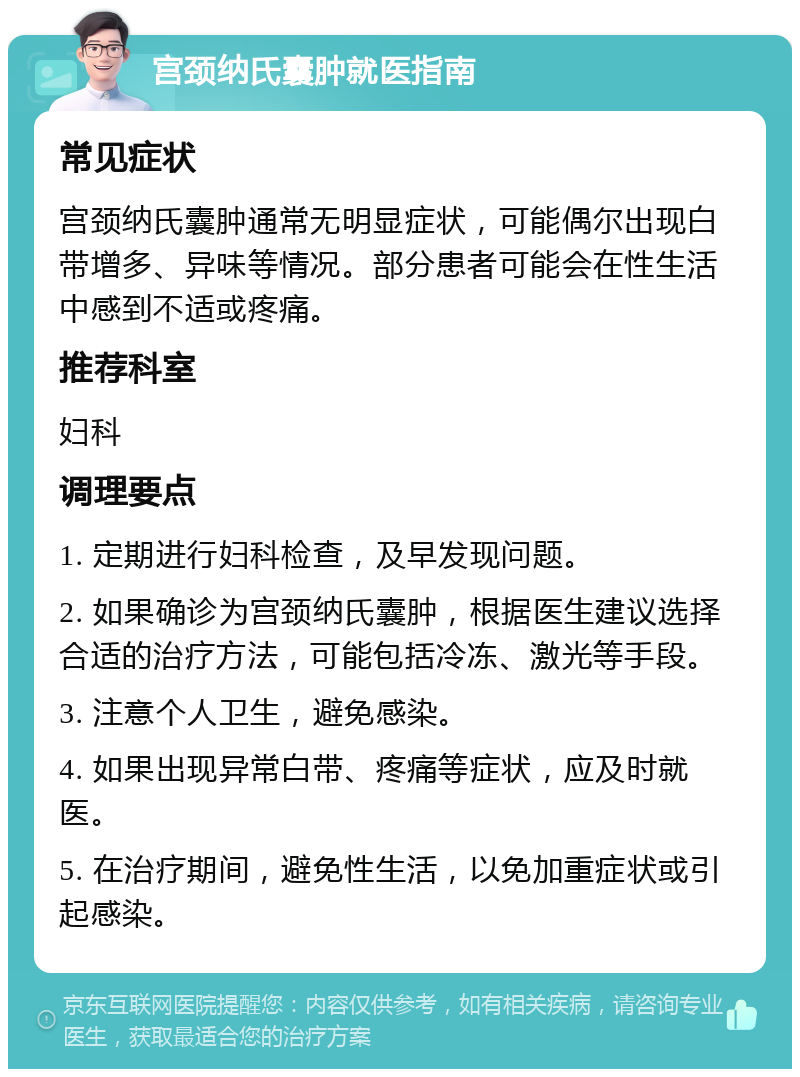 宫颈纳氏囊肿就医指南 常见症状 宫颈纳氏囊肿通常无明显症状，可能偶尔出现白带增多、异味等情况。部分患者可能会在性生活中感到不适或疼痛。 推荐科室 妇科 调理要点 1. 定期进行妇科检查，及早发现问题。 2. 如果确诊为宫颈纳氏囊肿，根据医生建议选择合适的治疗方法，可能包括冷冻、激光等手段。 3. 注意个人卫生，避免感染。 4. 如果出现异常白带、疼痛等症状，应及时就医。 5. 在治疗期间，避免性生活，以免加重症状或引起感染。