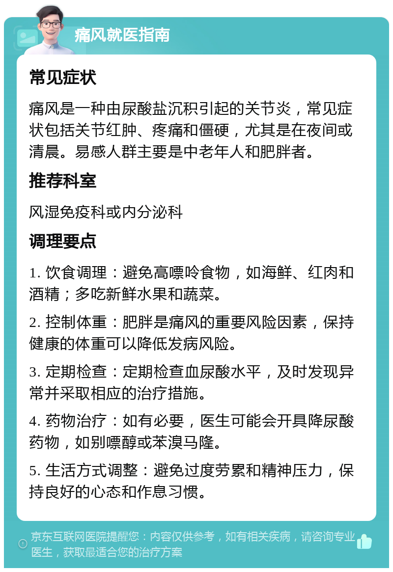 痛风就医指南 常见症状 痛风是一种由尿酸盐沉积引起的关节炎，常见症状包括关节红肿、疼痛和僵硬，尤其是在夜间或清晨。易感人群主要是中老年人和肥胖者。 推荐科室 风湿免疫科或内分泌科 调理要点 1. 饮食调理：避免高嘌呤食物，如海鲜、红肉和酒精；多吃新鲜水果和蔬菜。 2. 控制体重：肥胖是痛风的重要风险因素，保持健康的体重可以降低发病风险。 3. 定期检查：定期检查血尿酸水平，及时发现异常并采取相应的治疗措施。 4. 药物治疗：如有必要，医生可能会开具降尿酸药物，如别嘌醇或苯溴马隆。 5. 生活方式调整：避免过度劳累和精神压力，保持良好的心态和作息习惯。