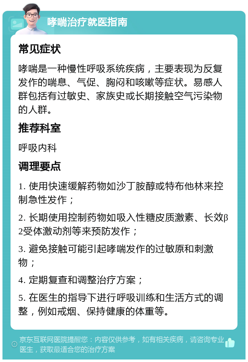 哮喘治疗就医指南 常见症状 哮喘是一种慢性呼吸系统疾病，主要表现为反复发作的喘息、气促、胸闷和咳嗽等症状。易感人群包括有过敏史、家族史或长期接触空气污染物的人群。 推荐科室 呼吸内科 调理要点 1. 使用快速缓解药物如沙丁胺醇或特布他林来控制急性发作； 2. 长期使用控制药物如吸入性糖皮质激素、长效β2受体激动剂等来预防发作； 3. 避免接触可能引起哮喘发作的过敏原和刺激物； 4. 定期复查和调整治疗方案； 5. 在医生的指导下进行呼吸训练和生活方式的调整，例如戒烟、保持健康的体重等。