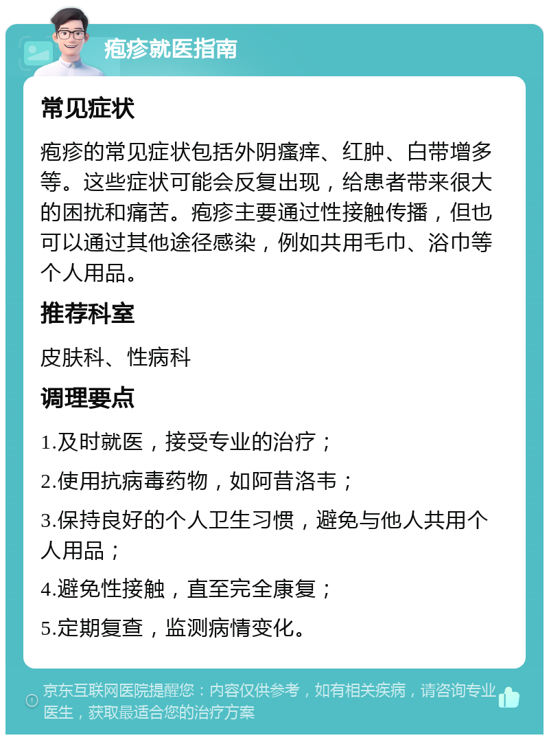 疱疹就医指南 常见症状 疱疹的常见症状包括外阴瘙痒、红肿、白带增多等。这些症状可能会反复出现，给患者带来很大的困扰和痛苦。疱疹主要通过性接触传播，但也可以通过其他途径感染，例如共用毛巾、浴巾等个人用品。 推荐科室 皮肤科、性病科 调理要点 1.及时就医，接受专业的治疗； 2.使用抗病毒药物，如阿昔洛韦； 3.保持良好的个人卫生习惯，避免与他人共用个人用品； 4.避免性接触，直至完全康复； 5.定期复查，监测病情变化。