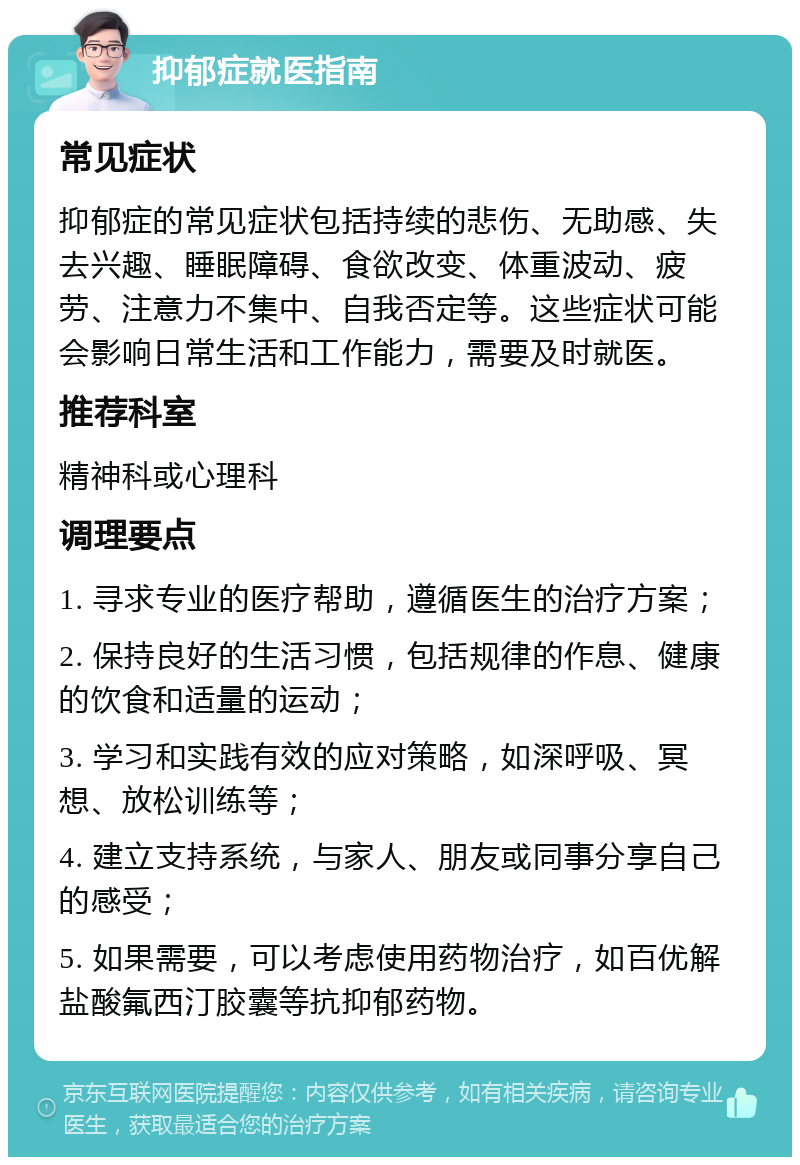 抑郁症就医指南 常见症状 抑郁症的常见症状包括持续的悲伤、无助感、失去兴趣、睡眠障碍、食欲改变、体重波动、疲劳、注意力不集中、自我否定等。这些症状可能会影响日常生活和工作能力，需要及时就医。 推荐科室 精神科或心理科 调理要点 1. 寻求专业的医疗帮助，遵循医生的治疗方案； 2. 保持良好的生活习惯，包括规律的作息、健康的饮食和适量的运动； 3. 学习和实践有效的应对策略，如深呼吸、冥想、放松训练等； 4. 建立支持系统，与家人、朋友或同事分享自己的感受； 5. 如果需要，可以考虑使用药物治疗，如百优解盐酸氟西汀胶囊等抗抑郁药物。