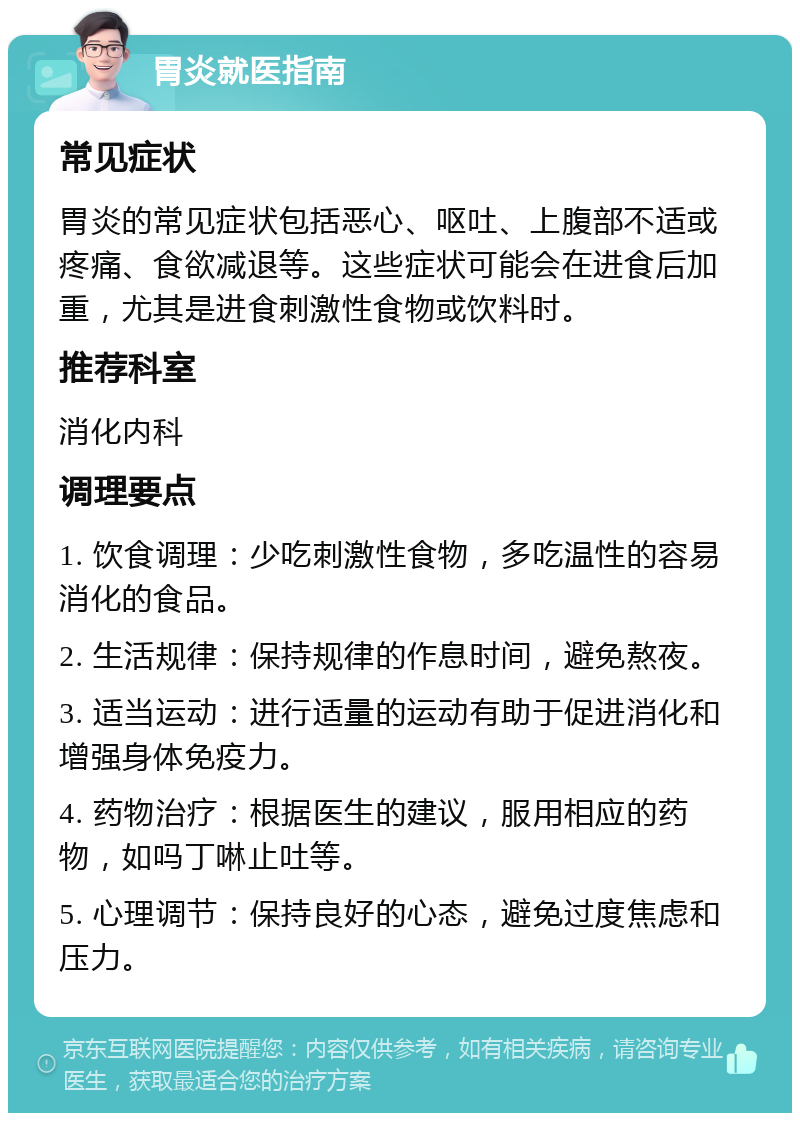 胃炎就医指南 常见症状 胃炎的常见症状包括恶心、呕吐、上腹部不适或疼痛、食欲减退等。这些症状可能会在进食后加重，尤其是进食刺激性食物或饮料时。 推荐科室 消化内科 调理要点 1. 饮食调理：少吃刺激性食物，多吃温性的容易消化的食品。 2. 生活规律：保持规律的作息时间，避免熬夜。 3. 适当运动：进行适量的运动有助于促进消化和增强身体免疫力。 4. 药物治疗：根据医生的建议，服用相应的药物，如吗丁啉止吐等。 5. 心理调节：保持良好的心态，避免过度焦虑和压力。