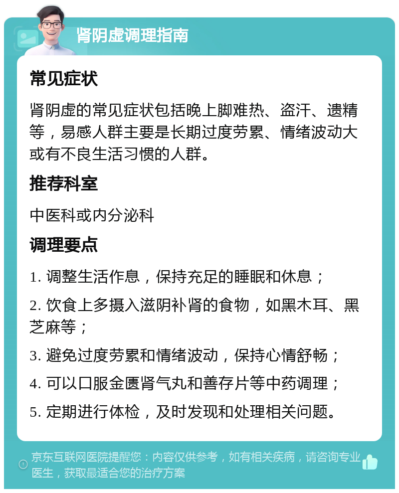 肾阴虚调理指南 常见症状 肾阴虚的常见症状包括晚上脚难热、盗汗、遗精等，易感人群主要是长期过度劳累、情绪波动大或有不良生活习惯的人群。 推荐科室 中医科或内分泌科 调理要点 1. 调整生活作息，保持充足的睡眠和休息； 2. 饮食上多摄入滋阴补肾的食物，如黑木耳、黑芝麻等； 3. 避免过度劳累和情绪波动，保持心情舒畅； 4. 可以口服金匮肾气丸和善存片等中药调理； 5. 定期进行体检，及时发现和处理相关问题。