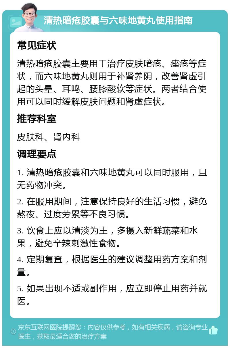 清热暗疮胶囊与六味地黄丸使用指南 常见症状 清热暗疮胶囊主要用于治疗皮肤暗疮、痤疮等症状，而六味地黄丸则用于补肾养阴，改善肾虚引起的头晕、耳鸣、腰膝酸软等症状。两者结合使用可以同时缓解皮肤问题和肾虚症状。 推荐科室 皮肤科、肾内科 调理要点 1. 清热暗疮胶囊和六味地黄丸可以同时服用，且无药物冲突。 2. 在服用期间，注意保持良好的生活习惯，避免熬夜、过度劳累等不良习惯。 3. 饮食上应以清淡为主，多摄入新鲜蔬菜和水果，避免辛辣刺激性食物。 4. 定期复查，根据医生的建议调整用药方案和剂量。 5. 如果出现不适或副作用，应立即停止用药并就医。