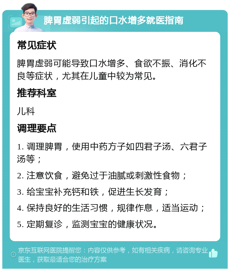 脾胃虚弱引起的口水增多就医指南 常见症状 脾胃虚弱可能导致口水增多、食欲不振、消化不良等症状，尤其在儿童中较为常见。 推荐科室 儿科 调理要点 1. 调理脾胃，使用中药方子如四君子汤、六君子汤等； 2. 注意饮食，避免过于油腻或刺激性食物； 3. 给宝宝补充钙和铁，促进生长发育； 4. 保持良好的生活习惯，规律作息，适当运动； 5. 定期复诊，监测宝宝的健康状况。