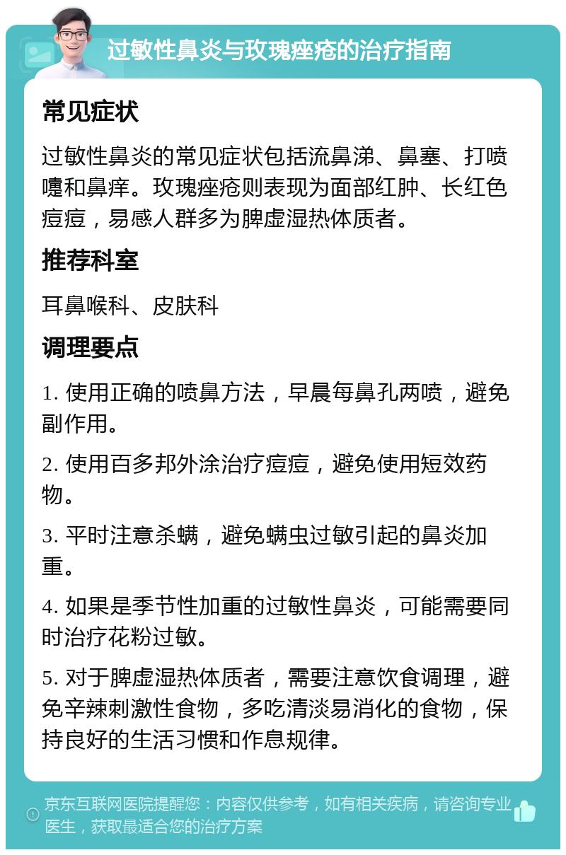 过敏性鼻炎与玫瑰痤疮的治疗指南 常见症状 过敏性鼻炎的常见症状包括流鼻涕、鼻塞、打喷嚏和鼻痒。玫瑰痤疮则表现为面部红肿、长红色痘痘，易感人群多为脾虚湿热体质者。 推荐科室 耳鼻喉科、皮肤科 调理要点 1. 使用正确的喷鼻方法，早晨每鼻孔两喷，避免副作用。 2. 使用百多邦外涂治疗痘痘，避免使用短效药物。 3. 平时注意杀螨，避免螨虫过敏引起的鼻炎加重。 4. 如果是季节性加重的过敏性鼻炎，可能需要同时治疗花粉过敏。 5. 对于脾虚湿热体质者，需要注意饮食调理，避免辛辣刺激性食物，多吃清淡易消化的食物，保持良好的生活习惯和作息规律。