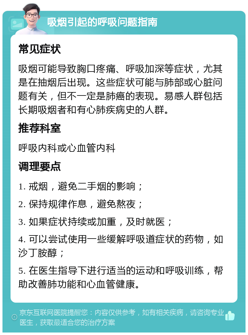 吸烟引起的呼吸问题指南 常见症状 吸烟可能导致胸口疼痛、呼吸加深等症状，尤其是在抽烟后出现。这些症状可能与肺部或心脏问题有关，但不一定是肺癌的表现。易感人群包括长期吸烟者和有心肺疾病史的人群。 推荐科室 呼吸内科或心血管内科 调理要点 1. 戒烟，避免二手烟的影响； 2. 保持规律作息，避免熬夜； 3. 如果症状持续或加重，及时就医； 4. 可以尝试使用一些缓解呼吸道症状的药物，如沙丁胺醇； 5. 在医生指导下进行适当的运动和呼吸训练，帮助改善肺功能和心血管健康。