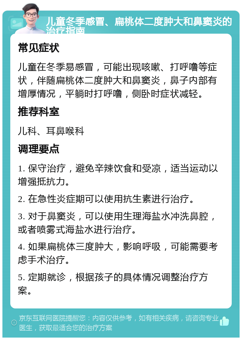 儿童冬季感冒、扁桃体二度肿大和鼻窦炎的治疗指南 常见症状 儿童在冬季易感冒，可能出现咳嗽、打呼噜等症状，伴随扁桃体二度肿大和鼻窦炎，鼻子内部有增厚情况，平躺时打呼噜，侧卧时症状减轻。 推荐科室 儿科、耳鼻喉科 调理要点 1. 保守治疗，避免辛辣饮食和受凉，适当运动以增强抵抗力。 2. 在急性炎症期可以使用抗生素进行治疗。 3. 对于鼻窦炎，可以使用生理海盐水冲洗鼻腔，或者喷雾式海盐水进行治疗。 4. 如果扁桃体三度肿大，影响呼吸，可能需要考虑手术治疗。 5. 定期就诊，根据孩子的具体情况调整治疗方案。