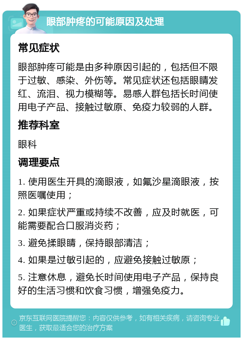 眼部肿疼的可能原因及处理 常见症状 眼部肿疼可能是由多种原因引起的，包括但不限于过敏、感染、外伤等。常见症状还包括眼睛发红、流泪、视力模糊等。易感人群包括长时间使用电子产品、接触过敏原、免疫力较弱的人群。 推荐科室 眼科 调理要点 1. 使用医生开具的滴眼液，如氟沙星滴眼液，按照医嘱使用； 2. 如果症状严重或持续不改善，应及时就医，可能需要配合口服消炎药； 3. 避免揉眼睛，保持眼部清洁； 4. 如果是过敏引起的，应避免接触过敏原； 5. 注意休息，避免长时间使用电子产品，保持良好的生活习惯和饮食习惯，增强免疫力。