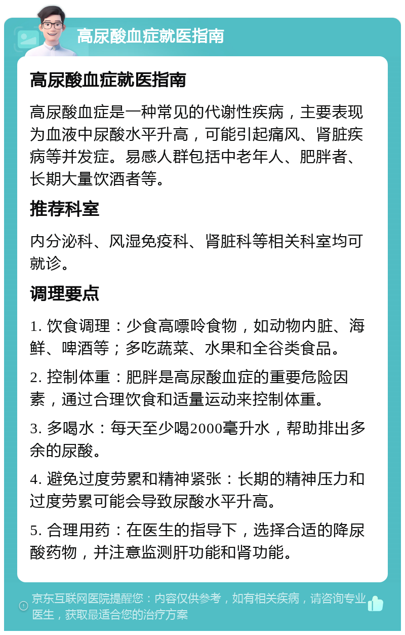 高尿酸血症就医指南 高尿酸血症就医指南 高尿酸血症是一种常见的代谢性疾病，主要表现为血液中尿酸水平升高，可能引起痛风、肾脏疾病等并发症。易感人群包括中老年人、肥胖者、长期大量饮酒者等。 推荐科室 内分泌科、风湿免疫科、肾脏科等相关科室均可就诊。 调理要点 1. 饮食调理：少食高嘌呤食物，如动物内脏、海鲜、啤酒等；多吃蔬菜、水果和全谷类食品。 2. 控制体重：肥胖是高尿酸血症的重要危险因素，通过合理饮食和适量运动来控制体重。 3. 多喝水：每天至少喝2000毫升水，帮助排出多余的尿酸。 4. 避免过度劳累和精神紧张：长期的精神压力和过度劳累可能会导致尿酸水平升高。 5. 合理用药：在医生的指导下，选择合适的降尿酸药物，并注意监测肝功能和肾功能。